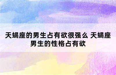 天蝎座的男生占有欲很强么 天蝎座男生的性格占有欲